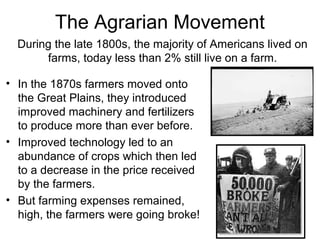The Agrarian Movement
• In the 1870s farmers moved onto
the Great Plains, they introduced
improved machinery and fertilizers
to produce more than ever before.
• Improved technology led to an
abundance of crops which then led
to a decrease in the price received
by the farmers.
• But farming expenses remained,
high, the farmers were going broke!
During the late 1800s, the majority of Americans lived on
farms, today less than 2% still live on a farm.
 