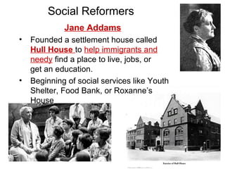 Jane Addams
• Founded a settlement house called
Hull House to help immigrants and
needy find a place to live, jobs, or
get an education.
• Beginning of social services like Youth
Shelter, Food Bank, or Roxanne’s
House
Social Reformers
 