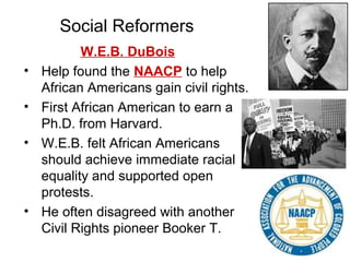 W.E.B. DuBois
• Help found the NAACP to help
African Americans gain civil rights.
• First African American to earn a
Ph.D. from Harvard.
• W.E.B. felt African Americans
should achieve immediate racial
equality and supported open
protests.
• He often disagreed with another
Civil Rights pioneer Booker T.
Social Reformers
 
