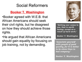 Booker T. Washington
•Booker agreed with W.E.B. that
African Americans should seek
their civil rights, but he disagreed
on how they should achieve those
rights.
•He argued that African Americans
should gain equality by focusing on
job training, not by demanding.
Social Reformers
 