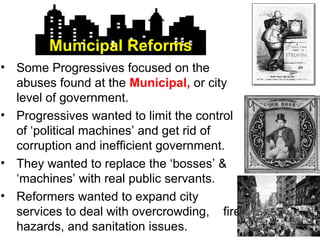 • Some Progressives focused on the
abuses found at the Municipal, or city
level of government.
• Progressives wanted to limit the control
of ‘political machines’ and get rid of
corruption and inefficient government.
• They wanted to replace the ‘bosses’ &
‘machines’ with real public servants.
• Reformers wanted to expand city
services to deal with overcrowding, fire
hazards, and sanitation issues.
Municipal Reforms
 