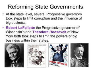 Reforming State Governments
• At the state level, several Progressive governors
took steps to limit corruption and the influence of
big business.
• Robert LaFollette the Progressive governor of
Wisconsin’s and Theodore Roosevelt of New
York both took steps to limit the powers of big
business within their states.
 