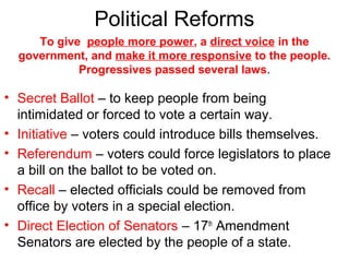 Political Reforms
• Secret Ballot – to keep people from being
intimidated or forced to vote a certain way.
• Initiative – voters could introduce bills themselves.
• Referendum – voters could force legislators to place
a bill on the ballot to be voted on.
• Recall – elected officials could be removed from
office by voters in a special election.
• Direct Election of Senators – 17th
Amendment
Senators are elected by the people of a state.
To give people more power, a direct voice in the
government, and make it more responsive to the people.
Progressives passed several laws.
 