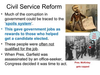 Civil Service Reform
• Much of the corruption in
government could be traced to the
‘spoils system’.
• This gave government jobs as
rewards to those who helped
get a candidate elected.
• These people were often not
qualified for the job.
• When Pres. Garfield was
assassinated by an office-seeker,
Congress decided it was time to act. Pres. McKinley
gets capped
I’ve
been
shot !
 