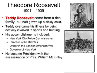 • Teddy RooseveltTeddy Roosevelt came from a rich
family, but had grown up a sickly child.
• Teddy overcame his illness by being
actively involved in sports and hunting.
• His accomplishments included:
– New York City Police Commissioner
– Rancher in the Dakotas
– Officer in the Spanish American War
– Governor of New York
• He became President with the
assassination of Pres. William McKinley.
Theodore Roosevelt
1901 – 1909
 