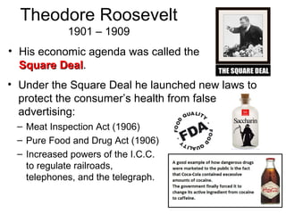 Theodore Roosevelt
1901 – 1909
• His economic agenda was called the
Square DealSquare Deal.
• Under the Square Deal he launched new laws to
protect the consumer’s health from false
advertising:
– Meat Inspection Act (1906)
– Pure Food and Drug Act (1906)
– Increased powers of the I.C.C.
to regulate railroads,
telephones, and the telegraph.
 