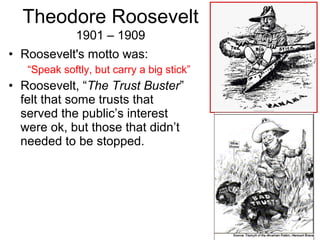 • Roosevelt's motto was:
“Speak softly, but carry a big stick”
• Roosevelt, “The Trust Buster”
felt that some trusts that
served the public’s interest
were ok, but those that didn’t
needed to be stopped.
Theodore Roosevelt
1901 – 1909
 