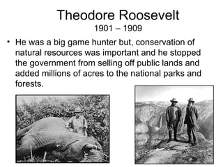 Theodore Roosevelt
1901 – 1909
• He was a big game hunter but, conservation of
natural resources was important and he stopped
the government from selling off public lands and
added millions of acres to the national parks and
forests.
 