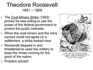 • The Coal Miners Strike (1902)
proved he was willing to use the
power of the federal government to
protect the public interests.
• When the coal miners and the mine
owners could not agree on a
settlement, a strike looked near.
• Roosevelt stepped in and
threatened to used the military to
keep the mines running for the
good of the nation.
• Problem solved!
Theodore Roosevelt
1901 – 1909
 