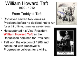 • Roosevelt served two terms as
President before he decided not to run
for a third time. (no one had ever ran 3 times)
• He supported his Vice-President
William Howard Taft as the
Republican nominee for President.
• Taft won the election of 1908 and
continued with Roosevelt’s
Progressive policies, for a while.
From Teddy to Taft
William Howard Taft
1909 - 1912
 