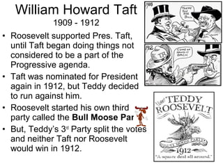 • Roosevelt supported Pres. Taft,
until Taft began doing things not
considered to be a part of the
Progressive agenda.
• Taft was nominated for President
again in 1912, but Teddy decided
to run against him.
• Roosevelt started his own third
party called the Bull Moose Party.
• But, Teddy’s 3rd
Party split the votes
and neither Taft nor Roosevelt
would win in 1912.
William Howard Taft
1909 - 1912
 