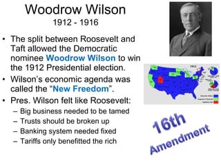 • The split between Roosevelt and
Taft allowed the Democratic
nominee Woodrow Wilson to win
the 1912 Presidential election.
• Wilson’s economic agenda was
called the “New Freedom”.
• Pres. Wilson felt like Roosevelt:
– Big business needed to be tamed
– Trusts should be broken up
– Banking system needed fixed
– Tariffs only benefitted the rich
Woodrow Wilson
1912 - 1916
 