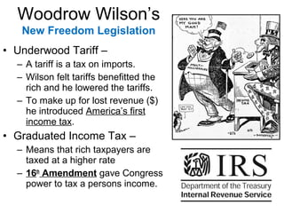 • Underwood Tariff –
– A tariff is a tax on imports.
– Wilson felt tariffs benefitted the
rich and he lowered the tariffs.
– To make up for lost revenue ($)
he introduced America’s first
income tax.
• Graduated Income Tax –
– Means that rich taxpayers are
taxed at a higher rate
– 16th
Amendment gave Congress
power to tax a persons income.
Woodrow Wilson’s
New Freedom Legislation
 