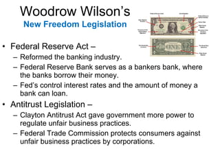 • Federal Reserve Act –
– Reformed the banking industry.
– Federal Reserve Bank serves as a bankers bank, where
the banks borrow their money.
– Fed’s control interest rates and the amount of money a
bank can loan.
• Antitrust Legislation –
– Clayton Antitrust Act gave government more power to
regulate unfair business practices.
– Federal Trade Commission protects consumers against
unfair business practices by corporations.
Woodrow Wilson’s
New Freedom Legislation
 