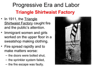 Progressive Era and Labor
• In 1911, the Triangle
Shirtwaist Factory caught fire
and the public’s attention.
• Immigrant women and girls
worked on the upper floor in a
sweatshop making clothing.
• Fire spread rapidly and to
make matters worse:
– the doors were bolted shut,
– the sprinkler system failed,
– the fire escape was faulty.
Triangle Shirtwaist Factory
 