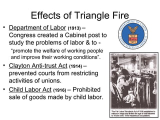 Effects of Triangle Fire
• Department of Labor (1913) –
Congress created a Cabinet post to
study the problems of labor & to -
“promote the welfare of working people
and improve their working conditions”.
• Clayton Anti-trust Act (1914) –
prevented courts from restricting
activities of unions.
• Child Labor Act (1916) – Prohibited
sale of goods made by child labor.
 