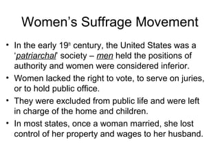 Women’s Suffrage Movement
• In the early 19th
century, the United States was a
‘patriarchal’ society – men held the positions of
authority and women were considered inferior.
• Women lacked the right to vote, to serve on juries,
or to hold public office.
• They were excluded from public life and were left
in charge of the home and children.
• In most states, once a woman married, she lost
control of her property and wages to her husband.
 