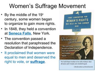 Women’s Suffrage Movement
• By the middle of the 19th
century, some women began
to organize to gain more rights.
• In 1848, they held a convention
at Seneca Falls, New York.
• The convention passed a
resolution that paraphrased the
Declaration of Independence.
• It proclaimed that women were
equal to men and deserved the
right to vote, or suffrage.
 
