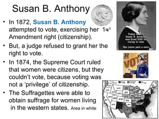 Susan B. Anthony
• In 1872, Susan B. Anthony
attempted to vote, exercising her 14th
Amendment right (citizenship).
• But, a judge refused to grant her the
right to vote.
• In 1874, the Supreme Court ruled
that women were citizens, but they
couldn’t vote, because voting was
not a ‘privilege’ of citizenship.
• The Suffragettes were able to
obtain suffrage for women living
in the western states. Area in white
 