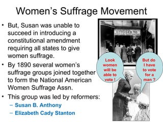 Women’s Suffrage Movement
• But, Susan was unable to
succeed in introducing a
constitutional amendment
requiring all states to give
women suffrage.
• By 1890 several women’s
suffrage groups joined together
to form the National American
Women Suffrage Assn.
• This group was led by reformers:
– Susan B. Anthony
– Elizabeth Cady Stanton
But do
I have
to vote
for a
man ?
Look
women
will be
able to
vote !
 