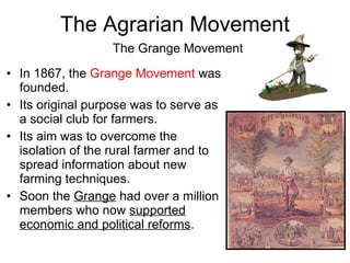 • In 1867, the Grange Movement was
founded.
• Its original purpose was to serve as
a social club for farmers.
• Its aim was to overcome the
isolation of the rural farmer and to
spread information about new
farming techniques.
• Soon the Grange had over a million
members who now supported
economic and political reforms.
The Grange Movement
The Agrarian Movement
 