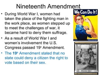 Nineteenth Amendment
• During World War I, women had
taken the place of the fighting man in
the work place, as women stepped up
to meet the challenges of war, it
became hard to deny them suffrage.
• As a result of World War I and
women’s involvement the U.S.
Congress passed 19th
Amendment.
• The 19th
Amendment stated that no
state could deny a citizen the right to
vote based on their sex.
 