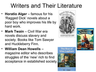 Writers and Their Literature
• Horatio Alger – famous for his
‘Ragged Dick’ novels about a
poor boy who improves his life by
hard work.
• Mark Twain – Civil War era
novels discuss slavery and
society. Books like Tom Sawyer
and Huckleberry Finn.
• William Dean Howells –
magazine editor who describes
struggles of the ‘new’ rich to find
acceptance in established society.
 