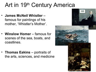 Art in 19th
Century America
• James McNeil Whistler –
famous for paintings of his
mother, ‘Whistler’s Mother’.
• Winslow Homer – famous for
scenes of the sea, boats, and
coastlines.
• Thomas Eakins – portraits of
the arts, sciences, and medicine
 