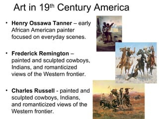 Art in 19th
Century America
• Henry Ossawa Tanner – early
African American painter
focused on everyday scenes.
• Frederick Remington –
painted and sculpted cowboys,
Indians, and romanticized
views of the Western frontier.
• Charles Russell - painted and
sculpted cowboys, Indians,
and romanticized views of the
Western frontier.
 