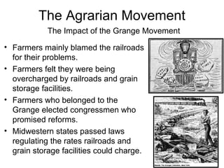 • Farmers mainly blamed the railroads
for their problems.
• Farmers felt they were being
overcharged by railroads and grain
storage facilities.
• Farmers who belonged to the
Grange elected congressmen who
promised reforms.
• Midwestern states passed laws
regulating the rates railroads and
grain storage facilities could charge.
The Impact of the Grange Movement
The Agrarian Movement
 