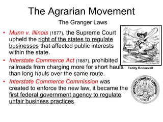 • Munn v. Illinois (1877), the Supreme Court
upheld the right of the states to regulate
businesses that affected public interests
within the state.
• Interstate Commerce Act (1887), prohibited
railroads from charging more for short hauls
than long hauls over the same route.
• Interstate Commerce Commission was
created to enforce the new law, it became the
first federal government agency to regulate
unfair business practices.
The Granger Laws
The Agrarian Movement
Teddy Roosevelt
 