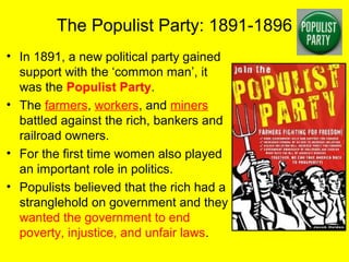 The Populist Party: 1891-1896
• In 1891, a new political party gained
support with the ‘common man’, it
was the Populist Party.
• The farmers, workers, and miners
battled against the rich, bankers and
railroad owners.
• For the first time women also played
an important role in politics.
• Populists believed that the rich had a
stranglehold on government and they
wanted the government to end
poverty, injustice, and unfair laws.
 