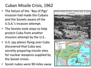 • The failure of the ‘Bay of Pigs’
invasion had made the Cubans
and the Soviets aware of the
U.S.A.’s invasion attempt.
• The Soviets took steps to help
protect Cuba from another
invasion attempt by the U.S..
• U.S. spy planes flying over Cuba
discovered that Cuba was
secretly preparing missile sites
for nuclear weapons supplied by
the Soviet Union.
• Soviet nukes were 90 miles away
Cuban Missile Crisis, 1962
 