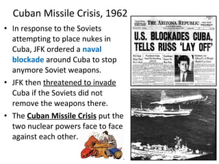 • In response to the Soviets
attempting to place nukes in
Cuba, JFK ordered a naval
blockade around Cuba to stop
anymore Soviet weapons.
• JFK then threatened to invade
Cuba if the Soviets did not
remove the weapons there.
• The Cuban Missile Crisis put the
two nuclear powers face to face
against each other.
Cuban Missile Crisis, 1962
 