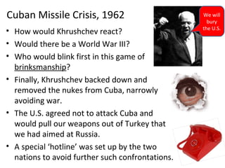• How would Khrushchev react?
• Would there be a World War III?
• Who would blink first in this game of
brinksmanship?
• Finally, Khrushchev backed down and
removed the nukes from Cuba, narrowly
avoiding war.
• The U.S. agreed not to attack Cuba and
would pull our weapons out of Turkey that
we had aimed at Russia.
• A special ‘hotline’ was set up by the two
nations to avoid further such confrontations.
Cuban Missile Crisis, 1962 We will
bury
the U.S.
 