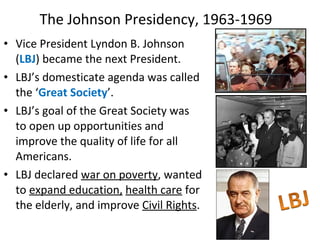 • Vice President Lyndon B. Johnson
(LBJ) became the next President.
• LBJ’s domesticate agenda was called
the ‘Great Society’.
• LBJ’s goal of the Great Society was
to open up opportunities and
improve the quality of life for all
Americans.
• LBJ declared war on poverty, wanted
to expand education, health care for
the elderly, and improve Civil Rights.
The Johnson Presidency, 1963-1969
 