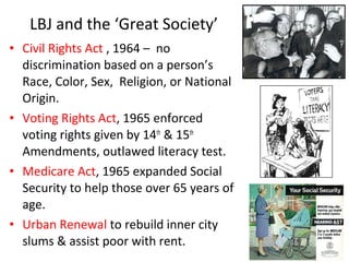 • Civil Rights Act , 1964 – no
discrimination based on a person’s
Race, Color, Sex, Religion, or National
Origin.
• Voting Rights Act, 1965 enforced
voting rights given by 14th
& 15th
Amendments, outlawed literacy test.
• Medicare Act, 1965 expanded Social
Security to help those over 65 years of
age.
• Urban Renewal to rebuild inner city
slums & assist poor with rent.
LBJ and the ‘Great Society’
 