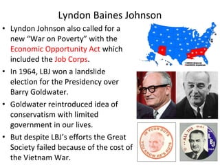 • Lyndon Johnson also called for a
new “War on Poverty” with the
Economic Opportunity Act which
included the Job Corps.
• In 1964, LBJ won a landslide
election for the Presidency over
Barry Goldwater.
• Goldwater reintroduced idea of
conservatism with limited
government in our lives.
• But despite LBJ’s efforts the Great
Society failed because of the cost of
the Vietnam War.
Lyndon Baines Johnson
 