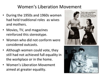 • During the 1950s and 1960s women
had held traditional roles as wives
and mothers.
• Movies, TV, and magazines
reinforced this stereotype.
• Women who did not conform were
considered outcasts.
• Although women could vote, they
still had not achieved full equality in
the workplace or in the home.
• Women’s Liberation Movement
aimed at greater equality.
Women‘s Liberation Movement
 