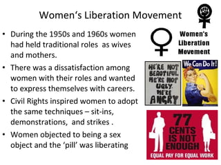 • During the 1950s and 1960s women
had held traditional roles as wives
and mothers.
• There was a dissatisfaction among
women with their roles and wanted
to express themselves with careers.
• Civil Rights inspired women to adopt
the same techniques – sit-ins,
demonstrations, and strikes .
• Women objected to being a sex
object and the ‘pill’ was liberating
Women‘s Liberation Movement
 