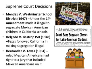 • Mendez V. Westminster School
District (1947) – Under the 14th
Amendment made it illegal to
segregate Mexican American
children in California schools.
• Delgado V. Bastrop ISD (1948)
–Texas followed California in
making segregation illegal.
• Hernandez V. Texas (1954) –
ruled Mexican Americans had
right to a jury that included
Mexican Americans on it.
Supreme Court Decisions
 