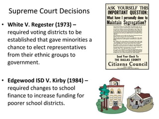 • White V. Regester (1973) –
required voting districts to be
established that gave minorities a
chance to elect representatives
from their ethnic groups to
government.
• Edgewood ISD V. Kirby (1984) –
required changes to school
finance to increase funding for
poorer school districts.
Supreme Court Decisions
 