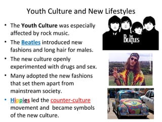 • The Youth Culture was especially
affected by rock music.
• The Beatles introduced new
fashions and long hair for males.
• The new culture openly
experimented with drugs and sex.
• Many adopted the new fashions
that set them apart from
mainstream society.
• Hippies led the counter-culture
movement and became symbols
of the new culture.
Youth Culture and New Lifestyles
 