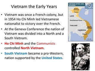 • Vietnam was once a French colony, but
in 1954 Ho Chi Minh led Vietnamese
nationalist to victory over the French.
• At the Geneva Conference the nation of
Vietnam was divided into a North and a
South Vietnam.
• Ho Chi Minh and the Communists
controlled North Vietnam.
• South Vietnam became a pro-Western,
nation supported by the United States.
Vietnam the Early Years
 