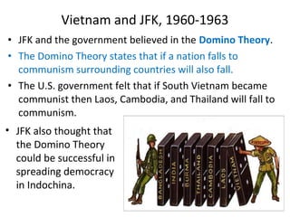 • JFK and the government believed in the Domino Theory.
• The Domino Theory states that if a nation falls to
communism surrounding countries will also fall.
• The U.S. government felt that if South Vietnam became
communist then Laos, Cambodia, and Thailand will fall to
communism.
Vietnam and JFK, 1960-1963
• JFK also thought that
the Domino Theory
could be successful in
spreading democracy
in Indochina.
 