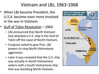 • When LBJ became President, the
U.S.A. became even more involved
in the war in Vietnam.
• Gulf of Tokin Resolution – 1964
– LBJ announced that North Vietnam
had attacked a U.S. ship in the Gulf of
Tokin off the coast of North Vietnam.
– Congress voted to give Pres. LBJ
powers to stop North Vietnamese
aggression.
– Later it was revealed that the U.S. ship
was actually in North Vietnamese
waters with a South Vietnamese ship
that was bombing North Vietnam.
Vietnam and LBJ, 1963-1968
 