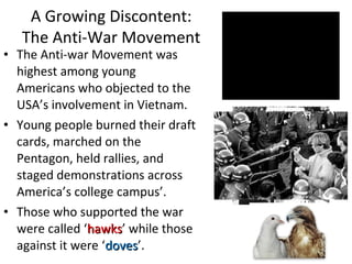 • The Anti-war Movement was
highest among young
Americans who objected to the
USA’s involvement in Vietnam.
• Young people burned their draft
cards, marched on the
Pentagon, held rallies, and
staged demonstrations across
America’s college campus’.
• Those who supported the war
were called ‘hawkshawks’ while those
against it were ‘dovesdoves’.
A Growing Discontent:
The Anti-War Movement
 