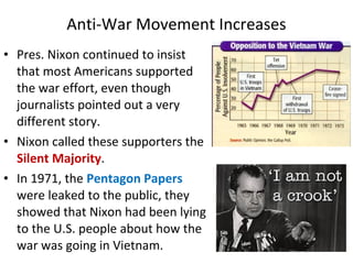 • Pres. Nixon continued to insist
that most Americans supported
the war effort, even though
journalists pointed out a very
different story.
• Nixon called these supporters the
Silent Majority.
• In 1971, the Pentagon Papers
were leaked to the public, they
showed that Nixon had been lying
to the U.S. people about how the
war was going in Vietnam.
Anti-War Movement Increases
 