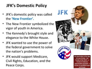 JFK’s Domestic Policy
• JFK’s domestic policy was called
the ‘New Frontier’.
• The New Frontier symbolized the
vigor of youth in America.
• The Kennedy’s brought style and
elegance to the White House.
• JFK wanted to use the power of
the federal government to solve
the nation’s problems.
• JFK would support Medicare,
Civil Rights, Education, and the
Peace Corps.
 