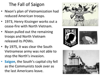 • Nixon’s plan of Vietnamization had
reduced American troops.
• 1973, Henry Kissinger works out a
cease-fire with North Vietnam.
• Nixon pulled out the remaining
troops and North Vietnam
released its POWs.
• By 1975, it was clear the South
Vietnamese army was not able to
stop the North’s invasion.
• Saigon, the South’s capital city fell
as the Communists took over as
the last Americans leave.
The Fall of Saigon
 